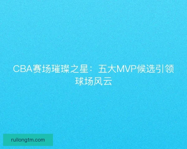 CBA赛场璀璨之星:五大MVP候选引领球场风云 CBA赛场璀璨之星:五大MVP候选引领球场风云