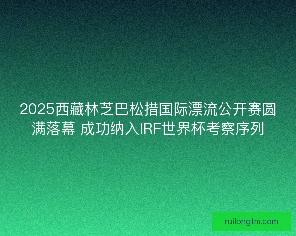 2025西藏林芝巴松措国际漂流公开赛圆满落幕 成功纳入IRF世界杯考察序列