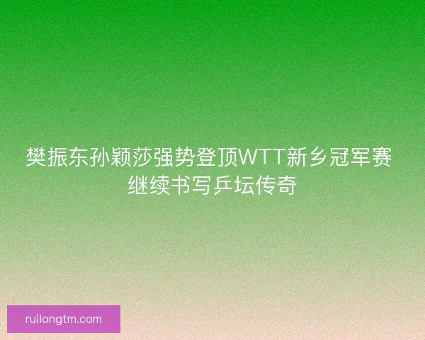 樊振东孙颖莎强势登顶WTT新乡冠军赛 继续书写乒坛传奇