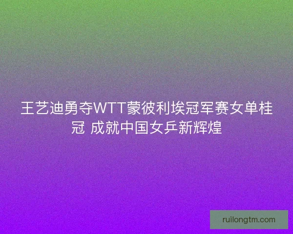王艺迪勇夺WTT蒙彼利埃冠军赛女单桂冠 成就中国女乒新辉煌
