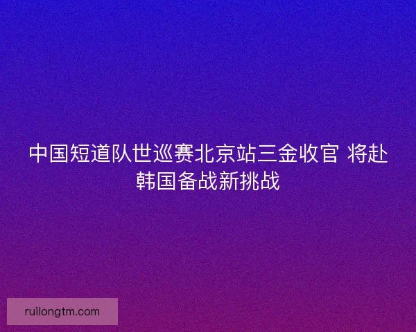 中国短道队世巡赛北京站三金收官 将赴韩国备战新挑战