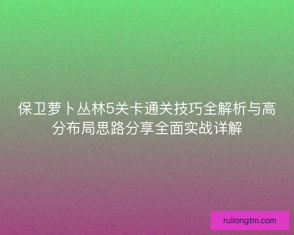 保卫萝卜丛林5关卡通关技巧全解析与高分布局思路分享全面实战详解