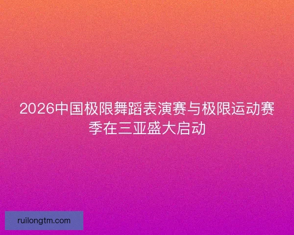 2026中国极限舞蹈表演赛与极限运动赛季在三亚盛大启动