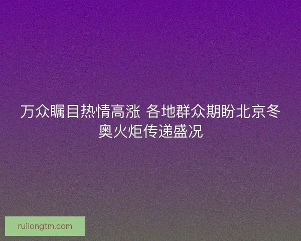 万众瞩目热情高涨 各地群众期盼北京冬奥火炬传递盛况