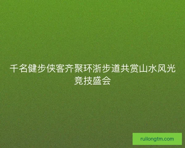 千名健步侠客齐聚环浙步道共赏山水风光竞技盛会