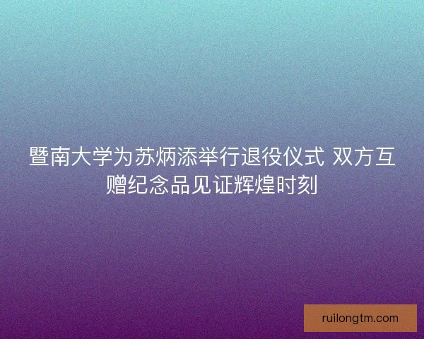 暨南大学为苏炳添举行退役仪式 双方互赠纪念品见证辉煌时刻