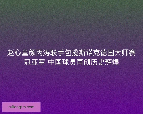 赵心童颜丙涛联手包揽斯诺克德国大师赛冠亚军 中国球员再创历史辉煌 赵心童颜丙涛联手包揽斯诺克德国大师赛冠亚军 中国球员再创历史辉煌