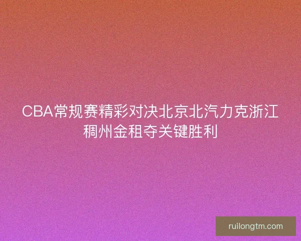CBA常规赛精彩对决北京北汽力克浙江稠州金租夺关键胜利 CBA常规赛精彩对决北京北汽力克浙江稠州金租夺关键胜利