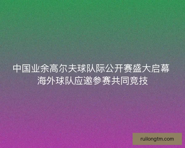 中国业余高尔夫球队际公开赛盛大启幕 海外球队应邀参赛共同竞技 中国业余高尔夫球队际公开赛盛大启幕 海外球队应邀参赛共同竞技