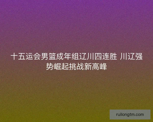 十五运会男篮成年组辽川四连胜 川辽强势崛起挑战新高峰 十五运会男篮成年组辽川四连胜 川辽强势崛起挑战新高峰