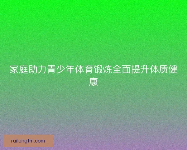 家庭助力青少年体育锻炼全面提升体质健康