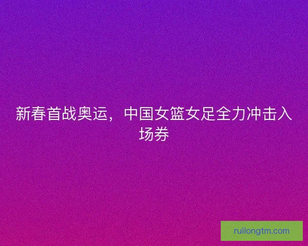 新春首战奥运,中国女篮女足全力冲击入场券 新春首战奥运,中国女篮女足全力冲击入场券