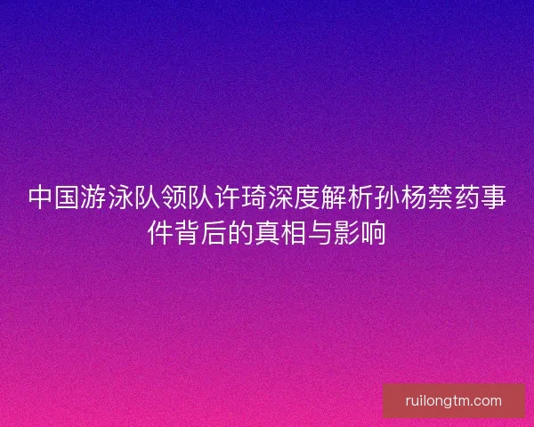 中国游泳队领队许琦深度解析孙杨禁药事件背后的真相与影响 中国游泳队领队许琦深度解析孙杨禁药事件背后的真相与影响