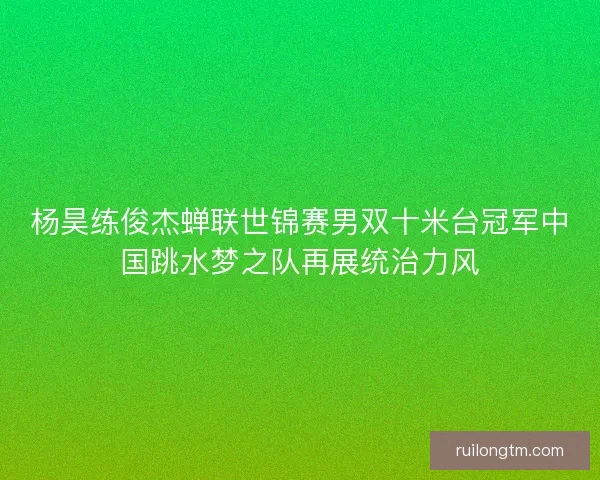 杨昊练俊杰蝉联世锦赛男双十米台冠军中国跳水梦之队再展统治力风 杨昊练俊杰蝉联世锦赛男双十米台冠军中国跳水梦之队再展统治力风