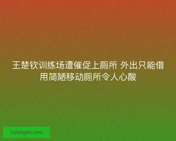 王楚钦训练场遭催促上厕所 外出只能借用简陋移动厕所令人心酸 王楚钦训练场遭催促上厕所 外出只能借用简陋移动厕所令人心酸