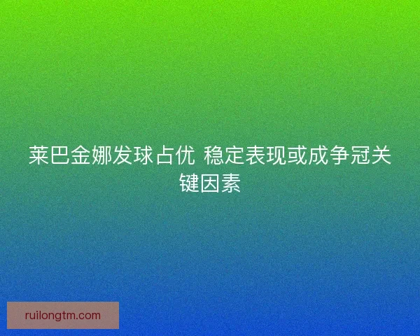 莱巴金娜发球占优 稳定表现或成争冠关键因素 莱巴金娜发球占优 稳定表现或成争冠关键因素
