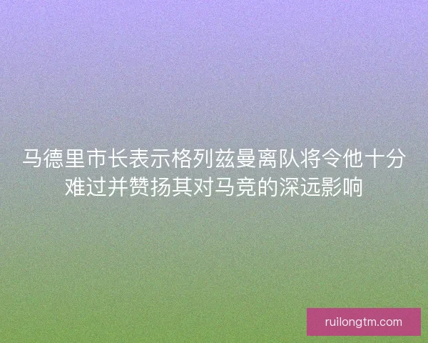 马德里市长表示格列兹曼离队将令他十分难过并赞扬其对马竞的深远影响