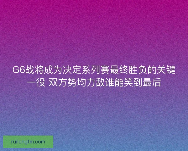 G6战将成为决定系列赛最终胜负的关键一役 双方势均力敌谁能笑到最后 G6战将成为决定系列赛最终胜负的关键一役 双方势均力敌谁能笑到最后